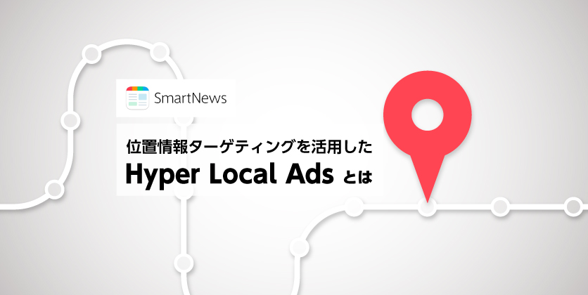 位置情報ターゲティングを活用した「SmartNews Hyper Local Ads」とは？