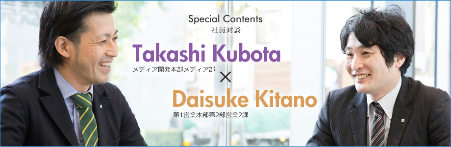 Special Contents 社員対談 Vol.1 Takashi Kubota|メディア開発本部メディア部 × Daisuke Kitano｜第1営業本部第2部