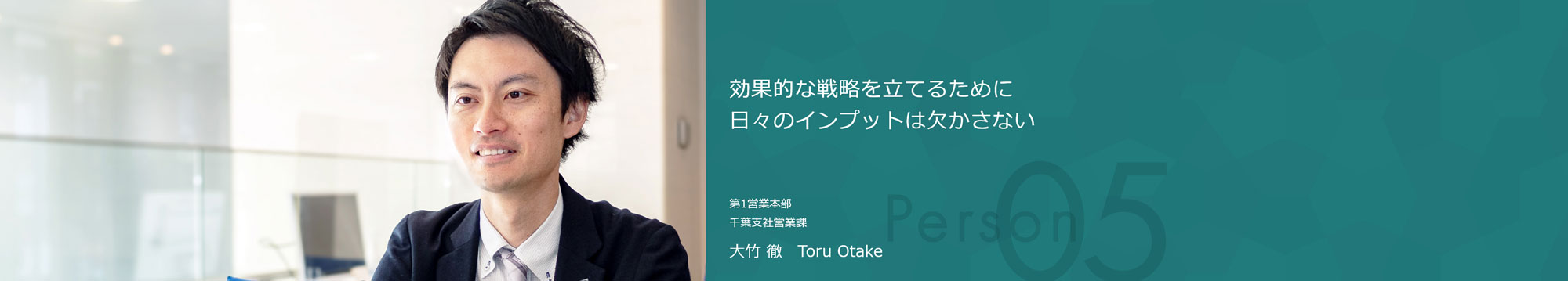 効果的な戦略を立てるために日々のインプットは欠かさない 第1営業本部 第2部営業1課 大竹 徹 Toru Otake