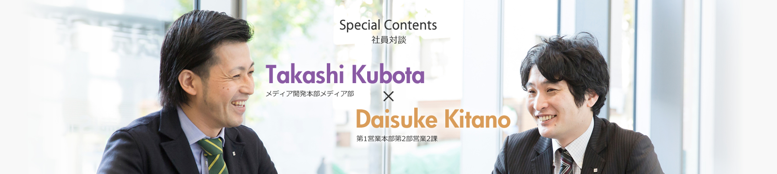 Special Contents 社員対談 Vol.1 Takashi Kubota|メディア開発本部メディア部　メディア1課 × Daisuke Kitano｜第1期営業本部第2部営業1課