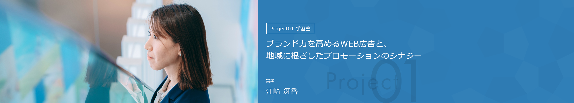 Project01学習塾 ブランド力を高めるWEB広告と、地域に根ざしたプロモーションのシナジー 営業 江崎 冴香