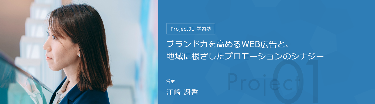 Project01学習塾 ブランド力を高めるWEB広告と、地域に根ざしたプロモーションのシナジー 営業 江崎 冴香